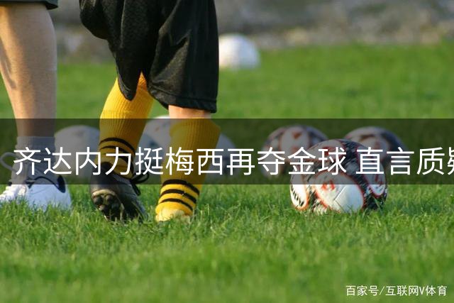 齐达内力挺梅西再夺金球 直言质疑GOAT者不懂足球